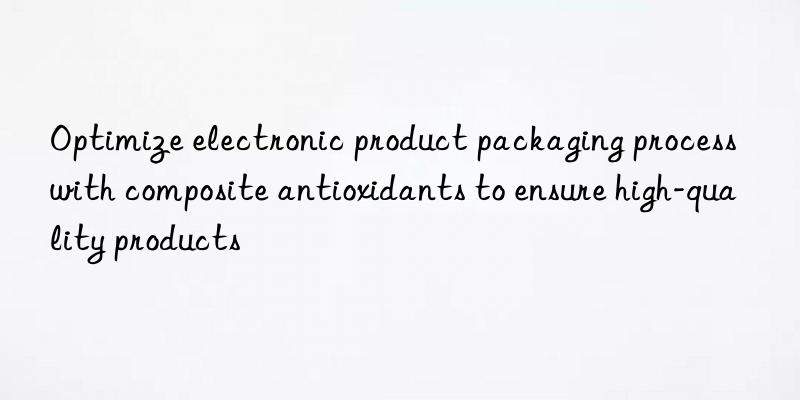 Optimize electronic product packaging process with composite antioxidants to ensure high-quality products