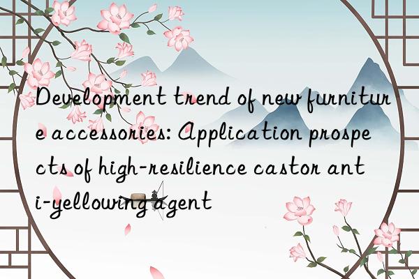 Development trend of new furniture accessories: Application prospects of high-resilience castor anti-yellowing agent