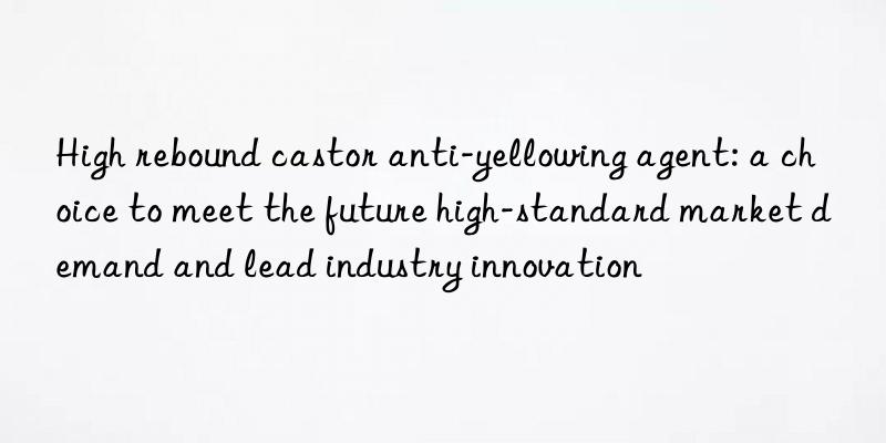 High rebound castor anti-yellowing agent: a choice to meet the future high-standard market demand and lead industry innovation