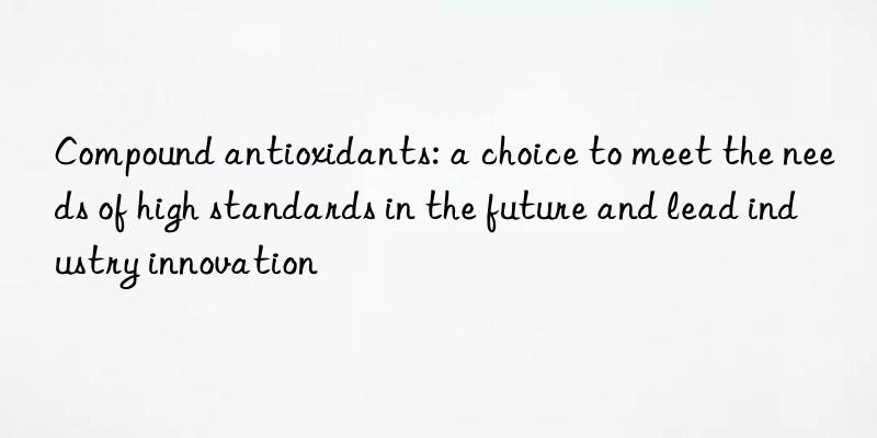 Compound antioxidants: a choice to meet the needs of high standards in the future and lead industry innovation