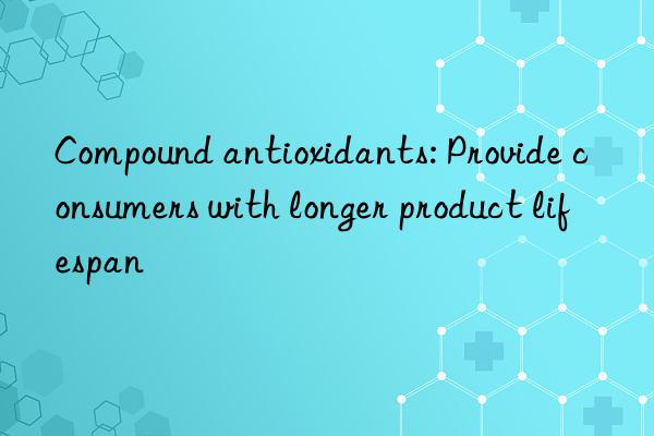 Compound antioxidants: Provide consumers with longer product lifespan