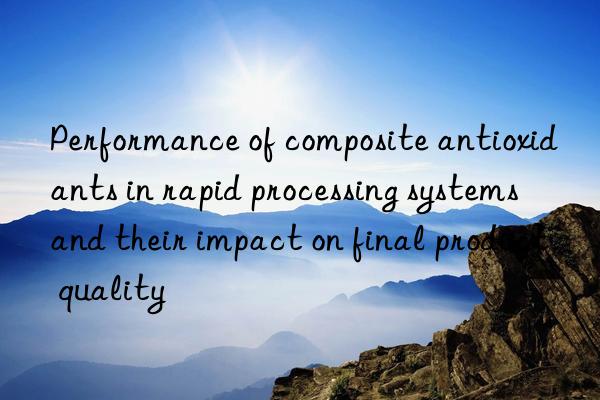 Performance of composite antioxidants in rapid processing systems and their impact on final product quality