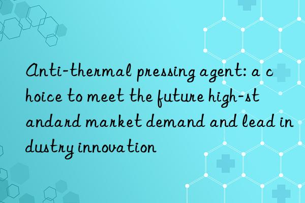 Anti-thermal pressing agent: a choice to meet the future high-standard market demand and lead industry innovation