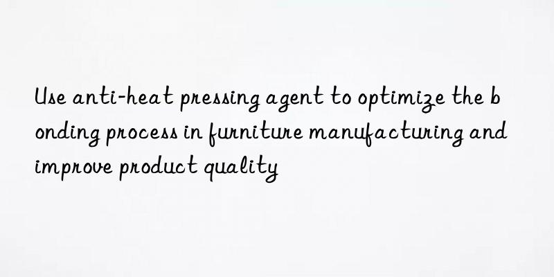 Use anti-heat pressing agent to optimize the bonding process in furniture manufacturing and improve product quality