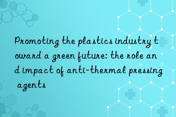 Promoting the plastics industry toward a green future: the role and impact of anti-thermal pressing agents