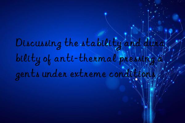 Discussing the stability and durability of anti-thermal pressing agents under extreme conditions