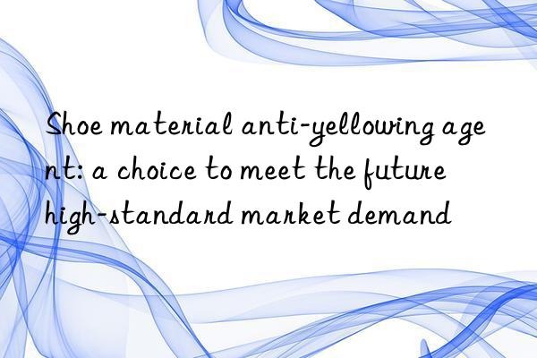 Shoe material anti-yellowing agent: a choice to meet the future high-standard market demand