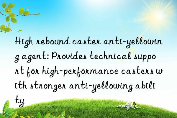 High rebound caster anti-yellowing agent: Provides technical support for high-performance casters with stronger anti-yellowing ability