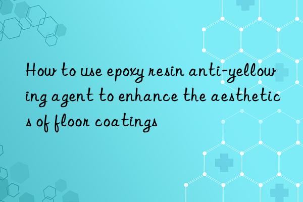 How to use epoxy resin anti-yellowing agent to enhance the aesthetics of floor coatings