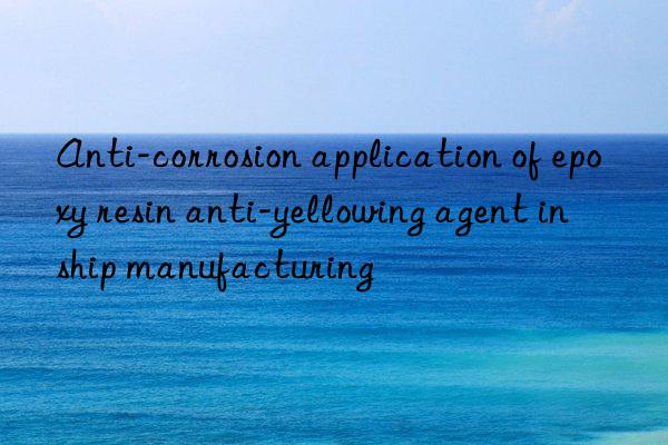 Anti-corrosion application of epoxy resin anti-yellowing agent in ship manufacturing