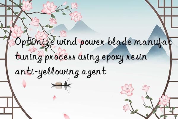 Optimize wind power blade manufacturing process using epoxy resin anti-yellowing agent