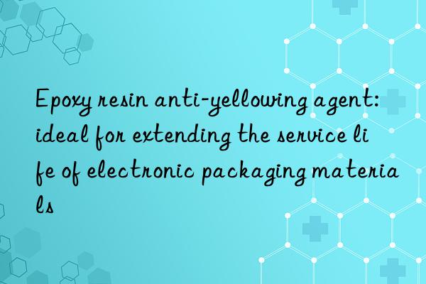 Epoxy resin anti-yellowing agent: ideal for extending the service life of electronic packaging materials