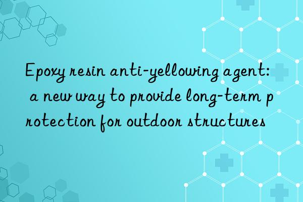 Epoxy resin anti-yellowing agent: a new way to provide long-term protection for outdoor structures