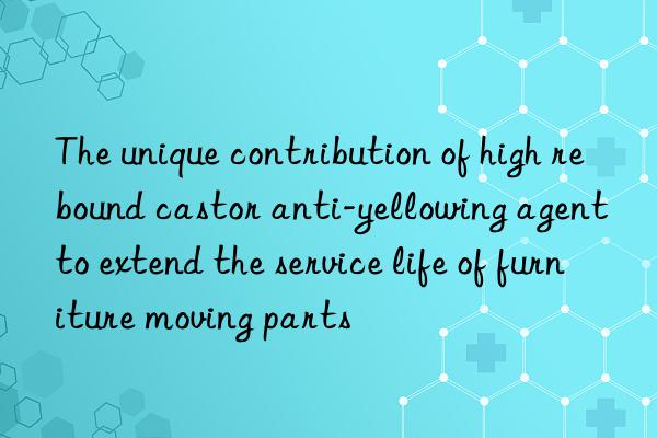 The unique contribution of high rebound castor anti-yellowing agent to extend the service life of furniture moving parts