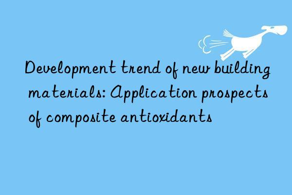 Development trend of new building materials: Application prospects of composite antioxidants