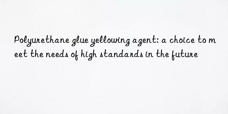 Polyurethane glue yellowing agent: a choice to meet the needs of high standards in the future