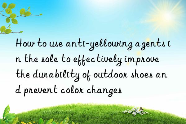 How to use anti-yellowing agents in the sole to effectively improve the durability of outdoor shoes and prevent color changes