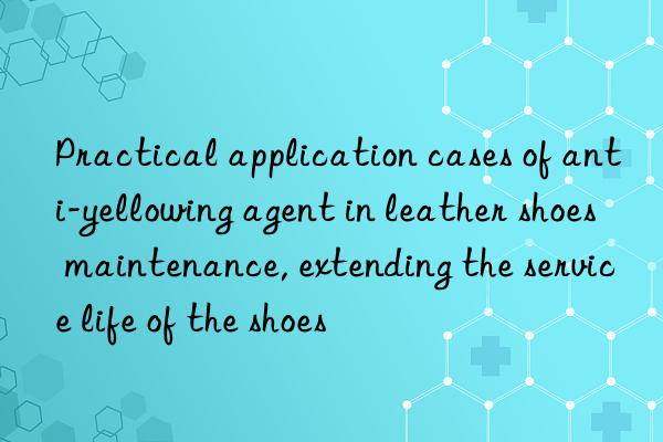 Practical application cases of anti-yellowing agent in leather shoes maintenance, extending the service life of the shoes