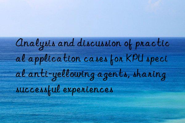 Analysis and discussion of practical application cases for KPU special anti-yellowing agents, sharing successful experiences