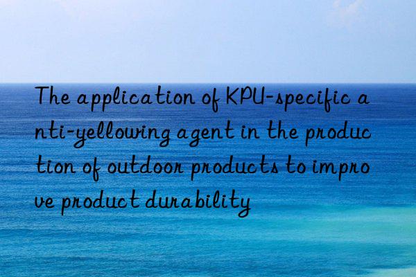 The application of KPU-specific anti-yellowing agent in the production of outdoor products to improve product durability