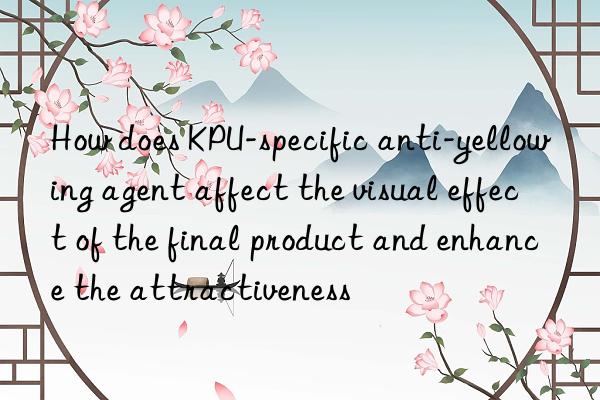 How does KPU-specific anti-yellowing agent affect the visual effect of the final product and enhance the attractiveness