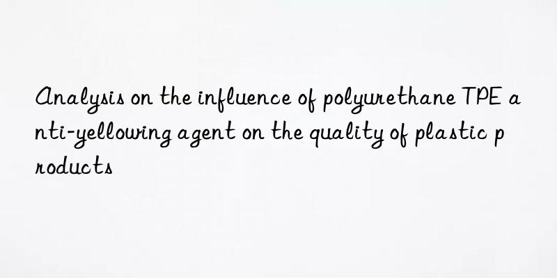 Analysis on the influence of polyurethane TPE anti-yellowing agent on the quality of plastic products