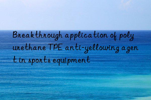 Breakthrough application of polyurethane TPE anti-yellowing agent in sports equipment