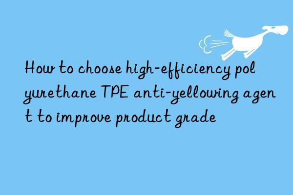 How to choose high-efficiency polyurethane TPE anti-yellowing agent to improve product grade