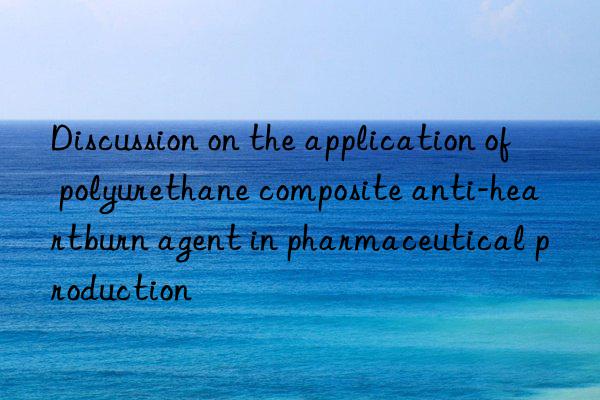 Discussion on the application of polyurethane composite anti-heartburn agent in pharmaceutical production