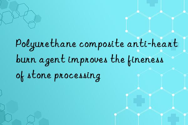 Polyurethane composite anti-heartburn agent improves the fineness of stone processing