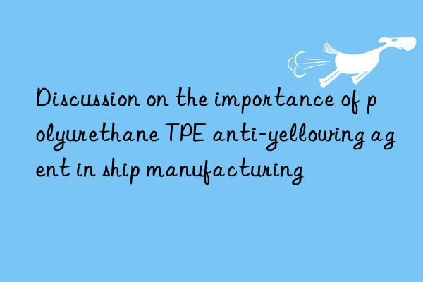 Discussion on the importance of polyurethane TPE anti-yellowing agent in ship manufacturing