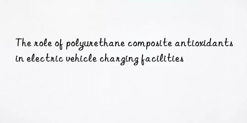 The role of polyurethane composite antioxidants in electric vehicle charging facilities