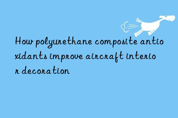 How polyurethane composite antioxidants improve aircraft interior decoration