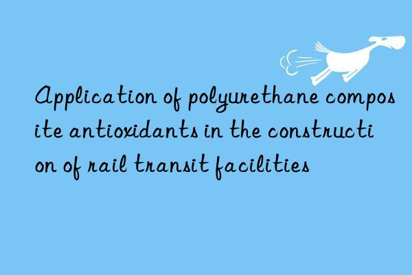 Application of polyurethane composite antioxidants in the construction of rail transit facilities