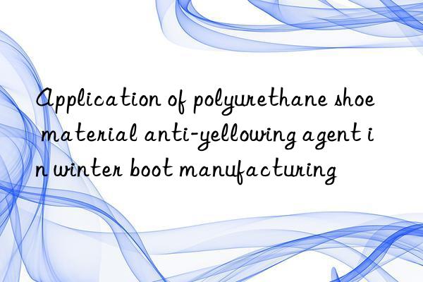 Application of polyurethane shoe material anti-yellowing agent in winter boot manufacturing