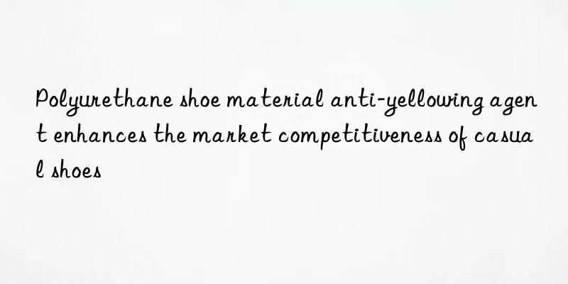 Polyurethane shoe material anti-yellowing agent enhances the market competitiveness of casual shoes