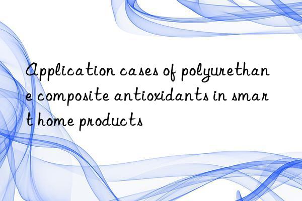 Application cases of polyurethane composite antioxidants in smart home products