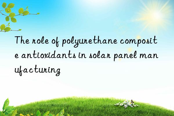 The role of polyurethane composite antioxidants in solar panel manufacturing