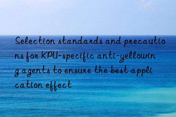 Selection standards and precautions for KPU-specific anti-yellowing agents to ensure the best application effect