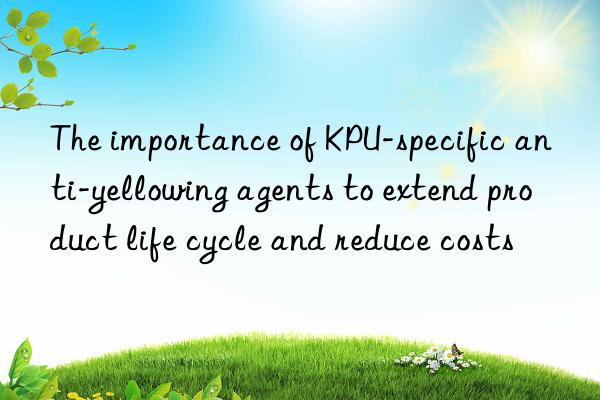 The importance of KPU-specific anti-yellowing agents to extend product life cycle and reduce costs