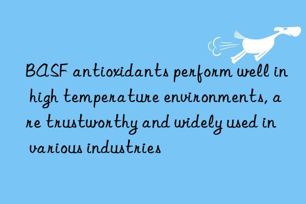 BASF antioxidants perform well in high temperature environments, are trustworthy and widely used in various industries