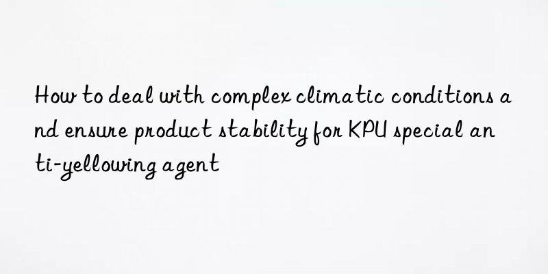 How to deal with complex climatic conditions and ensure product stability for KPU special anti-yellowing agent