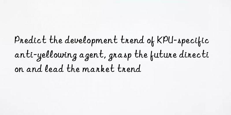 Predict the development trend of KPU-specific anti-yellowing agent, grasp the future direction and lead the market trend