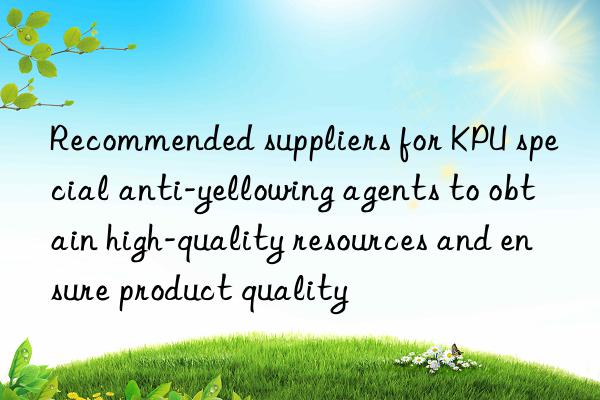 Recommended suppliers for KPU special anti-yellowing agents to obtain high-quality resources and ensure product quality