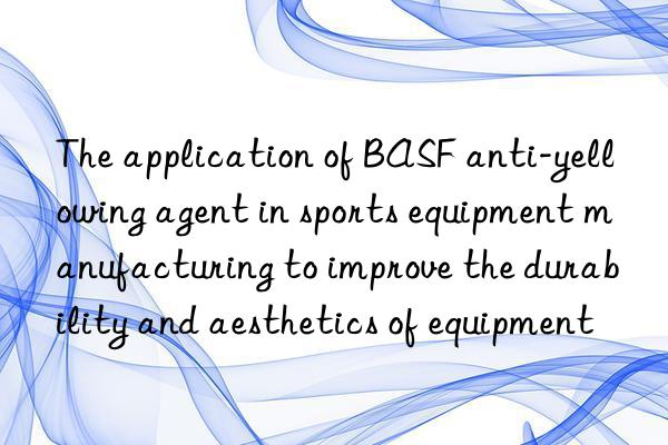 The application of BASF anti-yellowing agent in sports equipment manufacturing to improve the durability and aesthetics of equipment