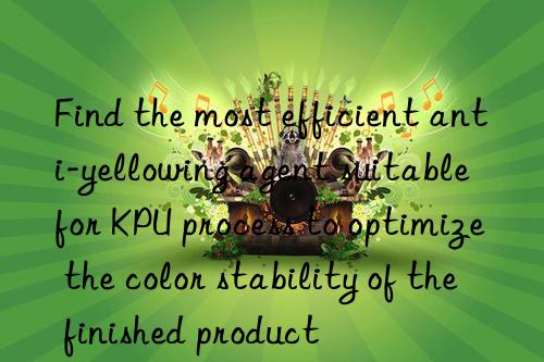 Find the most efficient anti-yellowing agent suitable for KPU process to optimize the color stability of the finished product