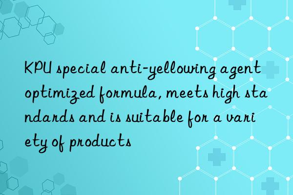 KPU special anti-yellowing agent optimized formula, meets high standards and is suitable for a variety of products