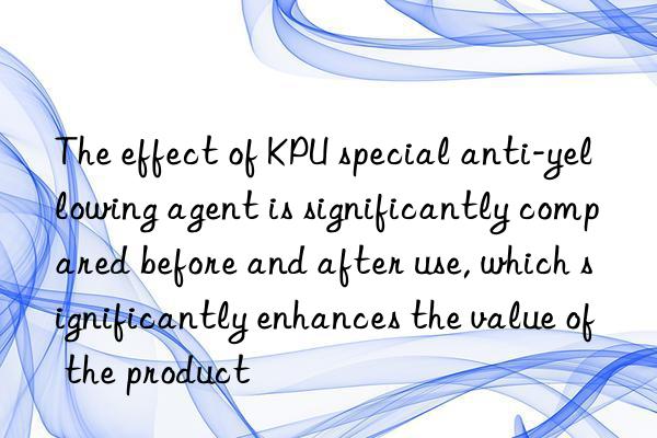 The effect of KPU special anti-yellowing agent is significantly compared before and after use, which significantly enhances the value of the product