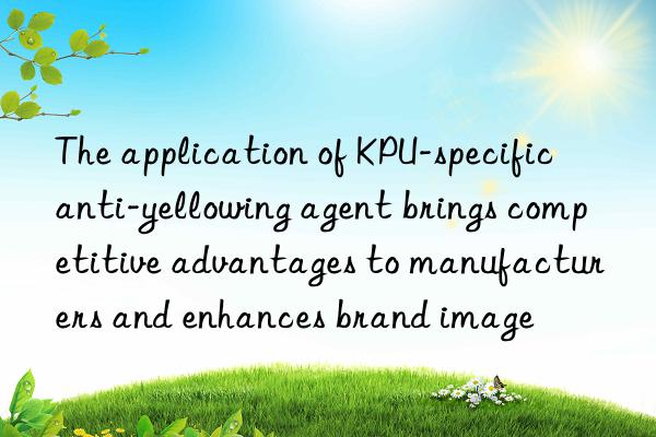 The application of KPU-specific anti-yellowing agent brings competitive advantages to manufacturers and enhances brand image