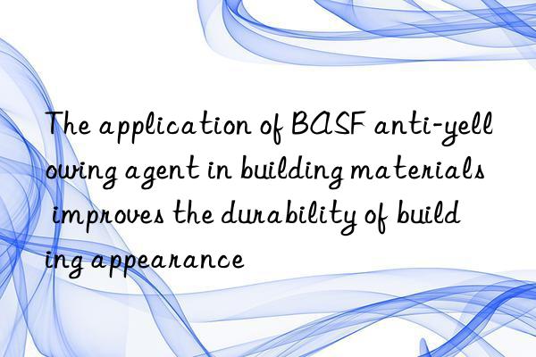 The application of BASF anti-yellowing agent in building materials improves the durability of building appearance